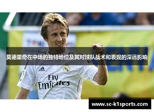 莫德里奇在中场的独特地位及其对球队战术和表现的深远影响