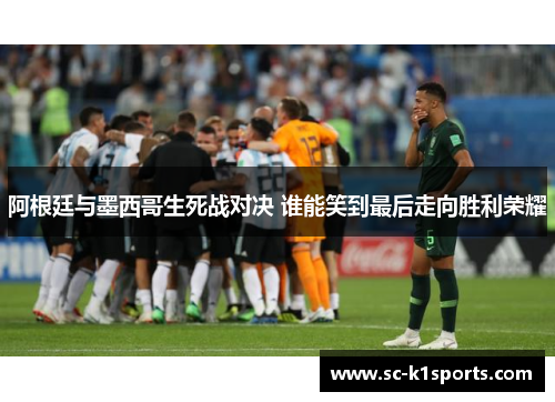 阿根廷与墨西哥生死战对决 谁能笑到最后走向胜利荣耀