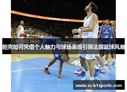 帕克如何凭借个人魅力与球场表现引领法国篮球风潮