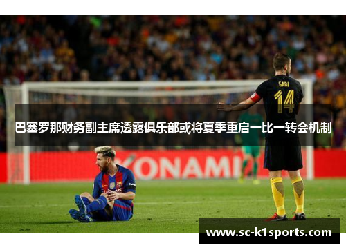 巴塞罗那财务副主席透露俱乐部或将夏季重启一比一转会机制